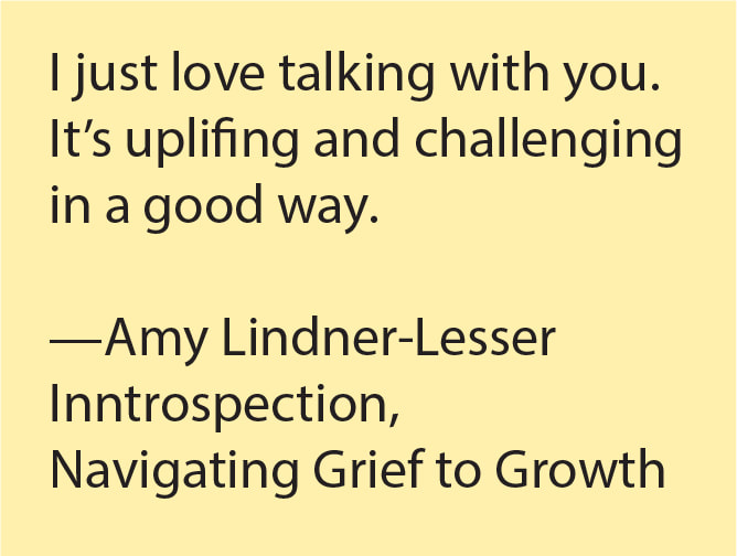 I just love talking with you. It's uplifting and challenging in a good way. --Amy Linder-Leseser, Introspection, Navigating Grief to Growth