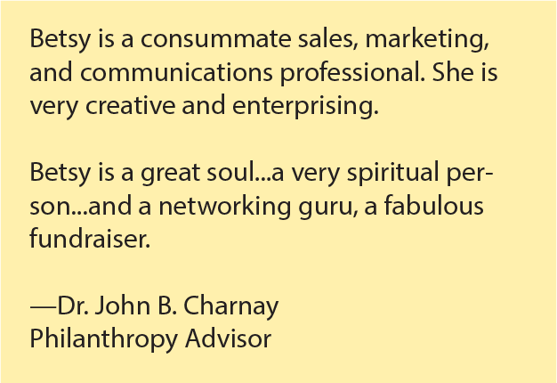 Betsy is a consummate sales, marketing, and communications professional. She is very creative and enterprising. Betsy is a great soul...a very spiritual person...and a networking guru, a fabulous fundraiser. --Dr. John B., Charnay, Philanthropy Advisor. 